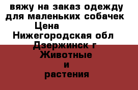 вяжу на заказ одежду для маленьких собачек  › Цена ­ 200-1000 - Нижегородская обл., Дзержинск г. Животные и растения » Услуги   . Нижегородская обл.